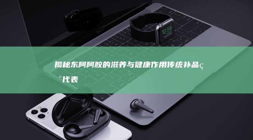 揭秘东阿阿胶的滋养与健康作用：传统补品现代表达